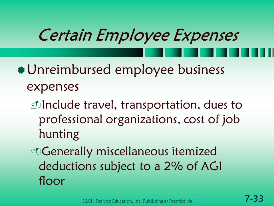 7-33 Certain Employee Expenses  Unreimbursed employee business expenses  Include travel, transportation, dues to professional organizations, cost of job hunting  Generally miscellaneous itemized deductions subject to a 2% of AGI floor ©2011 Pearson Education, Inc.