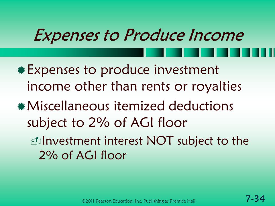 7-34 Expenses to Produce Income  Expenses to produce investment income other than rents or royalties  Miscellaneous itemized deductions subject to 2% of AGI floor  Investment interest NOT subject to the 2% of AGI floor ©2011 Pearson Education, Inc.