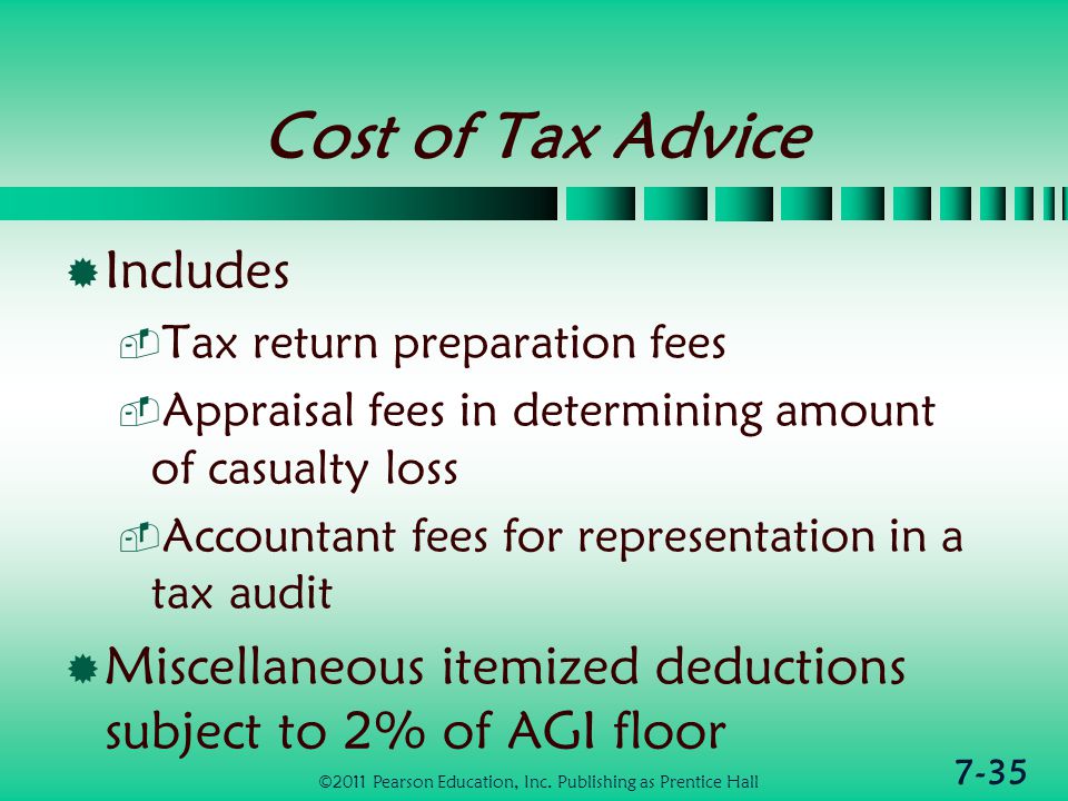7-35 Cost of Tax Advice  Includes  Tax return preparation fees  Appraisal fees in determining amount of casualty loss  Accountant fees for representation in a tax audit  Miscellaneous itemized deductions subject to 2% of AGI floor ©2011 Pearson Education, Inc.