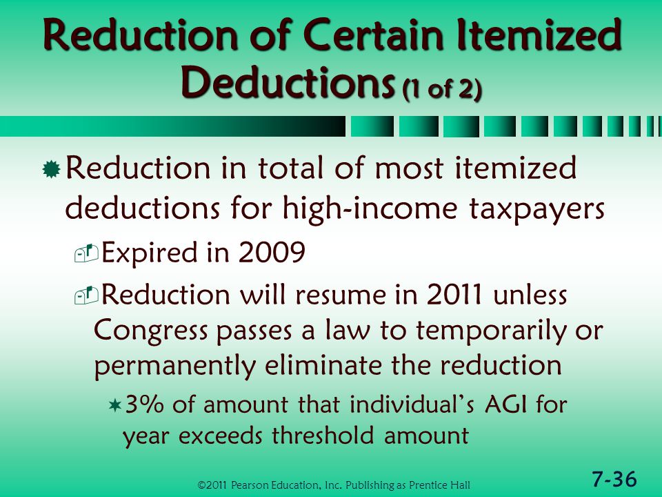 7-36 Reduction of Certain Itemized Deductions (1 of 2)  Reduction in total of most itemized deductions for high-income taxpayers  Expired in 2009  Reduction will resume in 2011 unless Congress passes a law to temporarily or permanently eliminate the reduction  3% of amount that individual’s AGI for year exceeds threshold amount ©2011 Pearson Education, Inc.