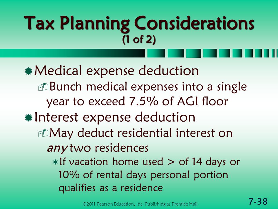 7-38 Tax Planning Considerations (1 of 2)  Medical expense deduction  Bunch medical expenses into a single year to exceed 7.5% of AGI floor  Interest expense deduction  May deduct residential interest on any two residences  If vacation home used > of 14 days or 10% of rental days personal portion qualifies as a residence ©2011 Pearson Education, Inc.