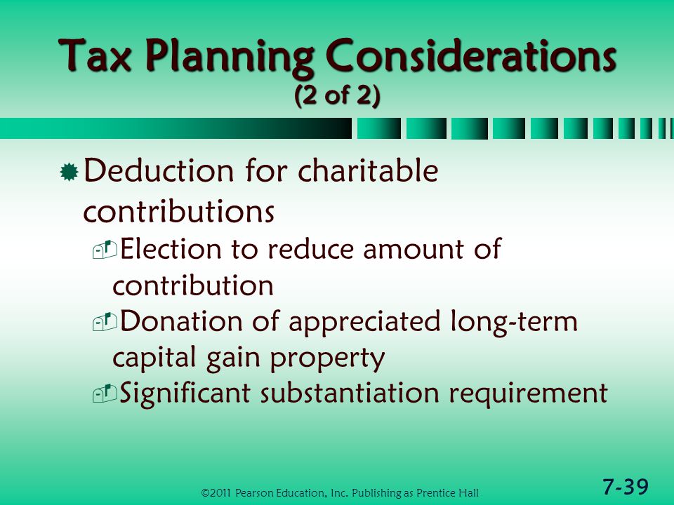 7-39 Tax Planning Considerations (2 of 2)  Deduction for charitable contributions  Election to reduce amount of contribution  Donation of appreciated long-term capital gain property  Significant substantiation requirement ©2011 Pearson Education, Inc.