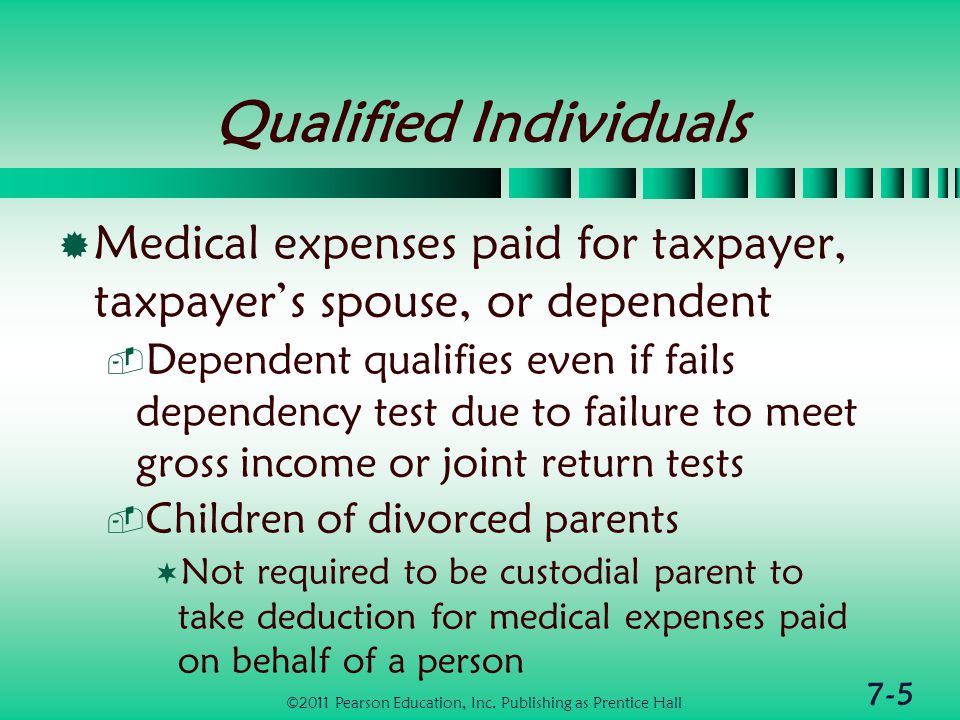 7-5 Qualified Individuals  Medical expenses paid for taxpayer, taxpayer’s spouse, or dependent  Dependent qualifies even if fails dependency test due to failure to meet gross income or joint return tests  Children of divorced parents  Not required to be custodial parent to take deduction for medical expenses paid on behalf of a person ©2011 Pearson Education, Inc.