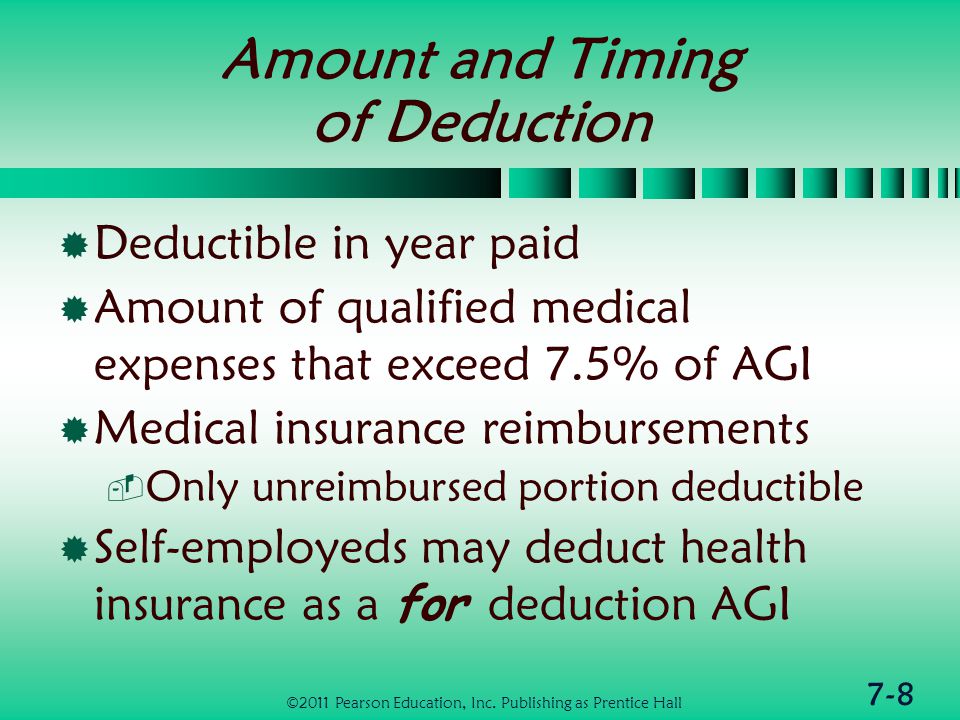 7-8 Amount and Timing of Deduction  Deductible in year paid  Amount of qualified medical expenses that exceed 7.5% of AGI  Medical insurance reimbursements  Only unreimbursed portion deductible  Self-employeds may deduct health insurance as a for deduction AGI ©2011 Pearson Education, Inc.