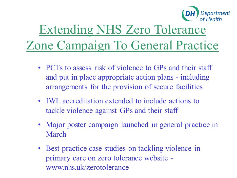 Extending NHS Zero Tolerance Zone Campaign To General Practice PCTs to assess risk of violence to GPs and their staff and put in place appropriate action plans - including arrangements for the provision of secure facilities IWL accreditation extended to include actions to tackle violence against GPs and their staff Major poster campaign launched in general practice in March Best practice case studies on tackling violence in primary care on zero tolerance website -