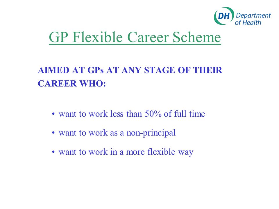 GP Flexible Career Scheme AIMED AT GPs AT ANY STAGE OF THEIR CAREER WHO: want to work less than 50% of full time want to work as a non-principal want to work in a more flexible way