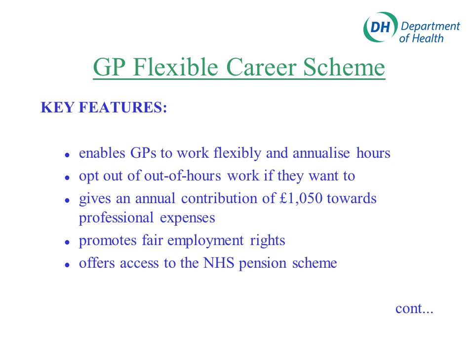 GP Flexible Career Scheme KEY FEATURES: enables GPs to work flexibly and annualise hours opt out of out-of-hours work if they want to gives an annual contribution of £1,050 towards professional expenses promotes fair employment rights offers access to the NHS pension scheme cont...