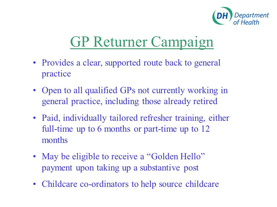 GP Returner Campaign Provides a clear, supported route back to general practice Open to all qualified GPs not currently working in general practice, including those already retired Paid, individually tailored refresher training, either full-time up to 6 months or part-time up to 12 months May be eligible to receive a Golden Hello payment upon taking up a substantive post Childcare co-ordinators to help source childcare