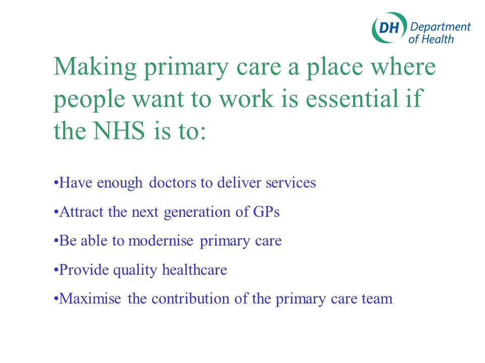 Making primary care a place where people want to work is essential if the NHS is to: Have enough doctors to deliver services Attract the next generation of GPs Be able to modernise primary care Provide quality healthcare Maximise the contribution of the primary care team