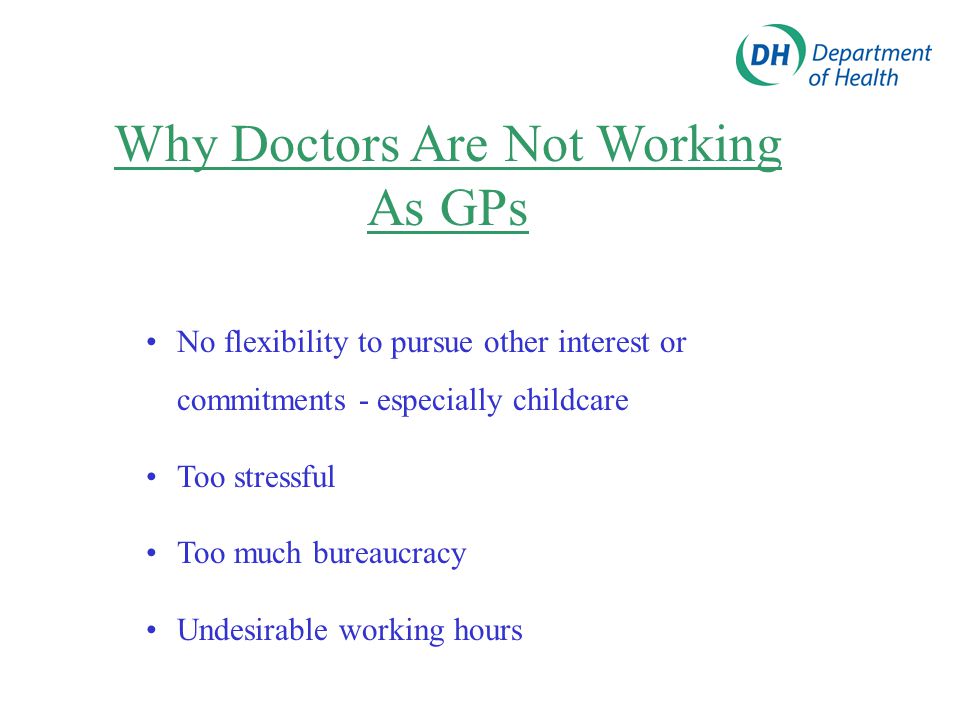 Why Doctors Are Not Working As GPs No flexibility to pursue other interest or commitments - especially childcare Too stressful Too much bureaucracy Undesirable working hours