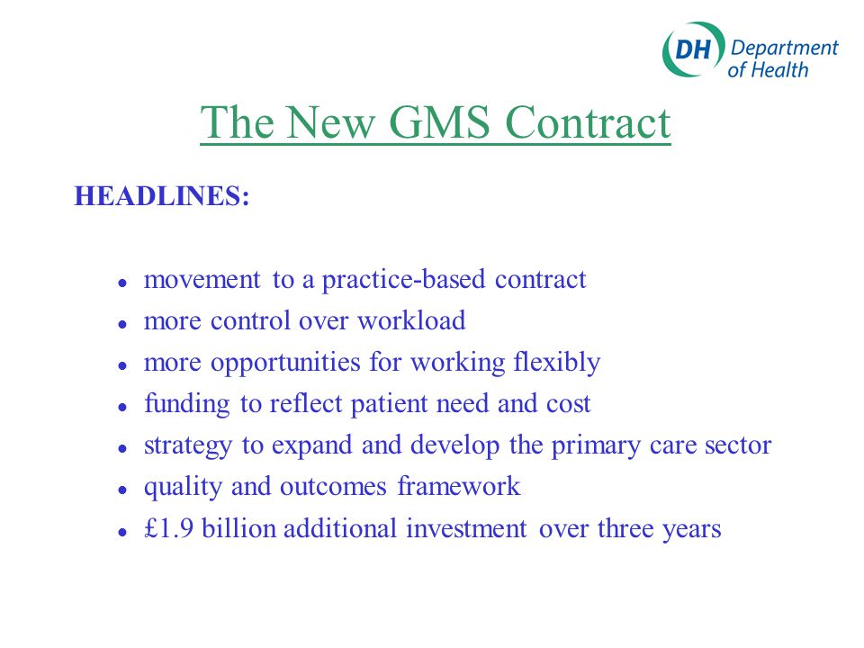 The New GMS Contract HEADLINES: movement to a practice-based contract more control over workload more opportunities for working flexibly funding to reflect patient need and cost strategy to expand and develop the primary care sector quality and outcomes framework £1.9 billion additional investment over three years