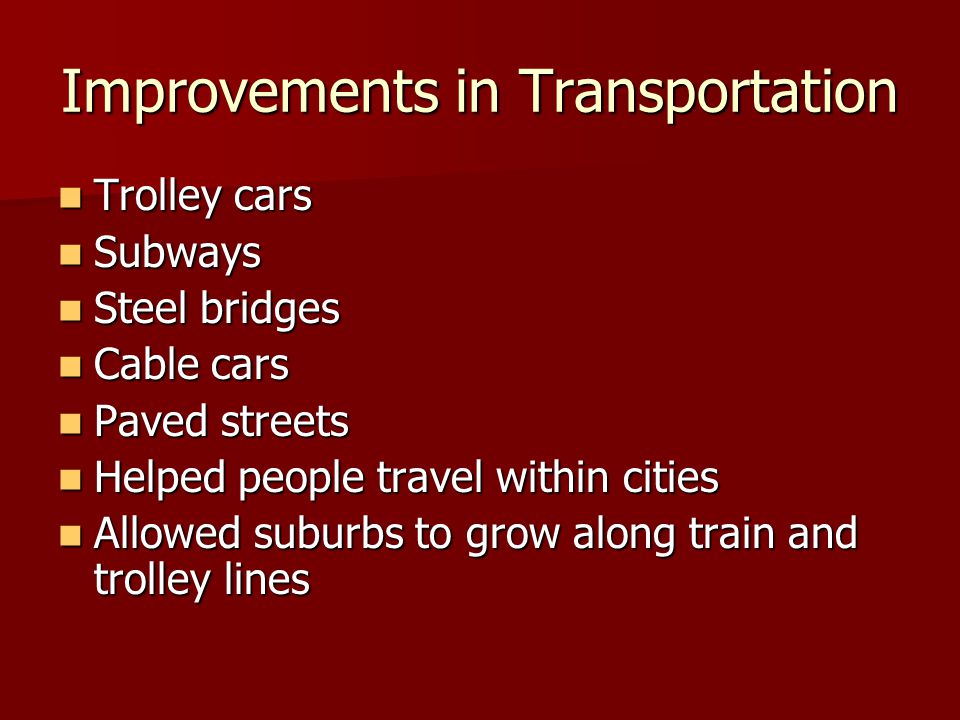 Improvements in Transportation Trolley cars Trolley cars Subways Subways Steel bridges Steel bridges Cable cars Cable cars Paved streets Paved streets Helped people travel within cities Helped people travel within cities Allowed suburbs to grow along train and trolley lines Allowed suburbs to grow along train and trolley lines