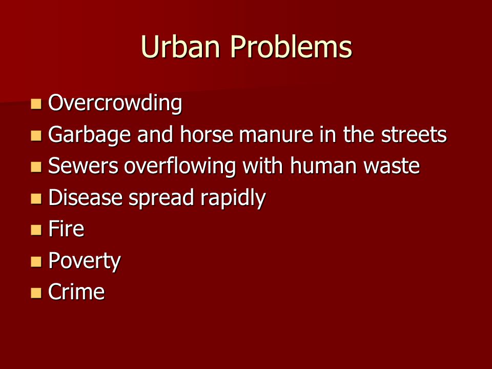 Urban Problems Overcrowding Overcrowding Garbage and horse manure in the streets Garbage and horse manure in the streets Sewers overflowing with human waste Sewers overflowing with human waste Disease spread rapidly Disease spread rapidly Fire Fire Poverty Poverty Crime Crime