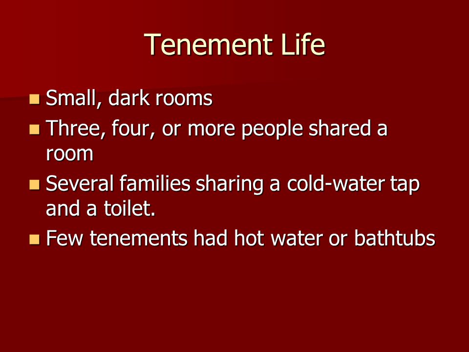 Tenement Life Small, dark rooms Small, dark rooms Three, four, or more people shared a room Three, four, or more people shared a room Several families sharing a cold-water tap and a toilet.