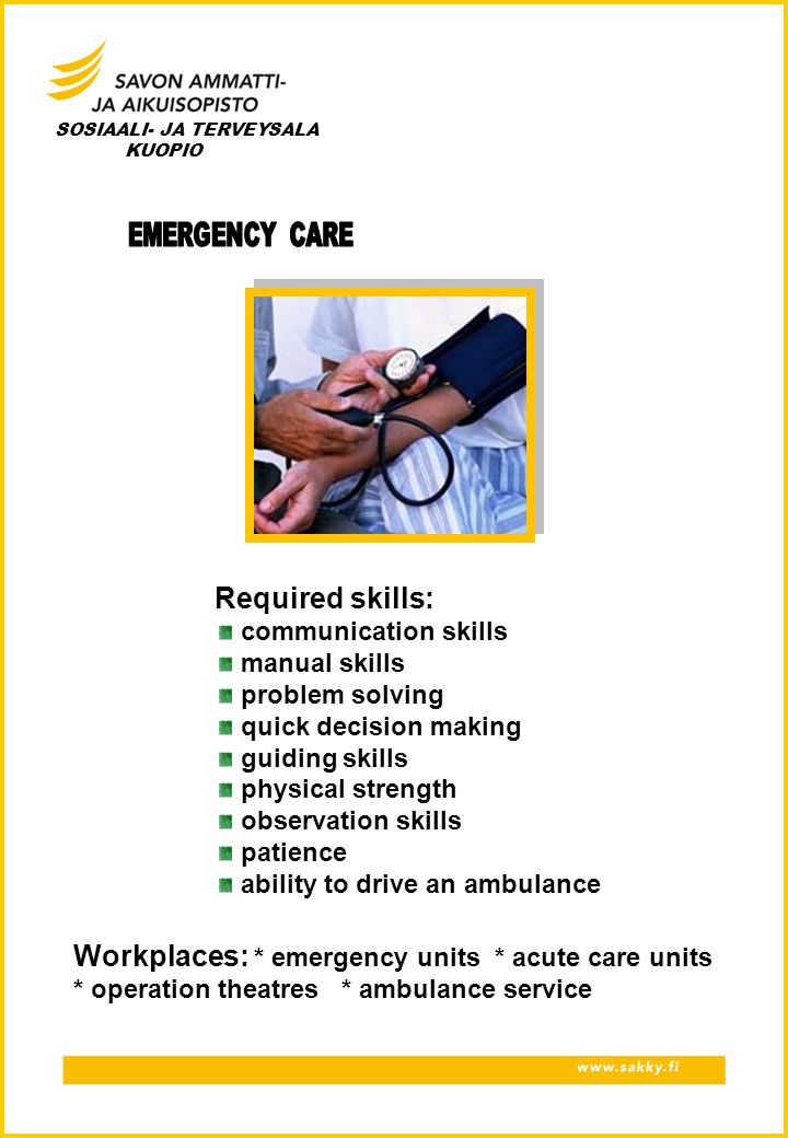 SOSIAALI- JA TERVEYSALA KUOPIO Required skills: communication skills manual skills problem solving quick decision making guiding skills physical strength observation skills patience ability to drive an ambulance Workplaces: * emergency units * acute care units * operation theatres * ambulance service