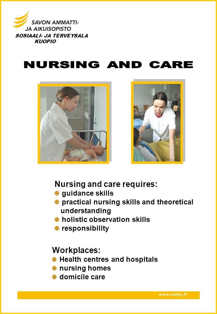 SOSIAALI- JA TERVEYSALA KUOPIO Nursing and care requires: guidance skills practical nursing skills and theoretical understanding holistic observation skills responsibility Workplaces: Health centres and hospitals nursing homes domicile care