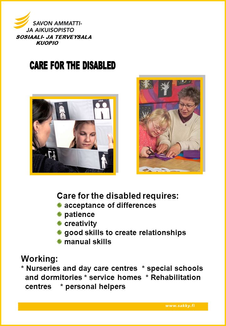 SOSIAALI- JA TERVEYSALA KUOPIO Care for the disabled requires: acceptance of differences patience creativity good skills to create relationships manual skills Working: * Nurseries and day care centres * special schools and dormitories * service homes * Rehabilitation centres * personal helpers