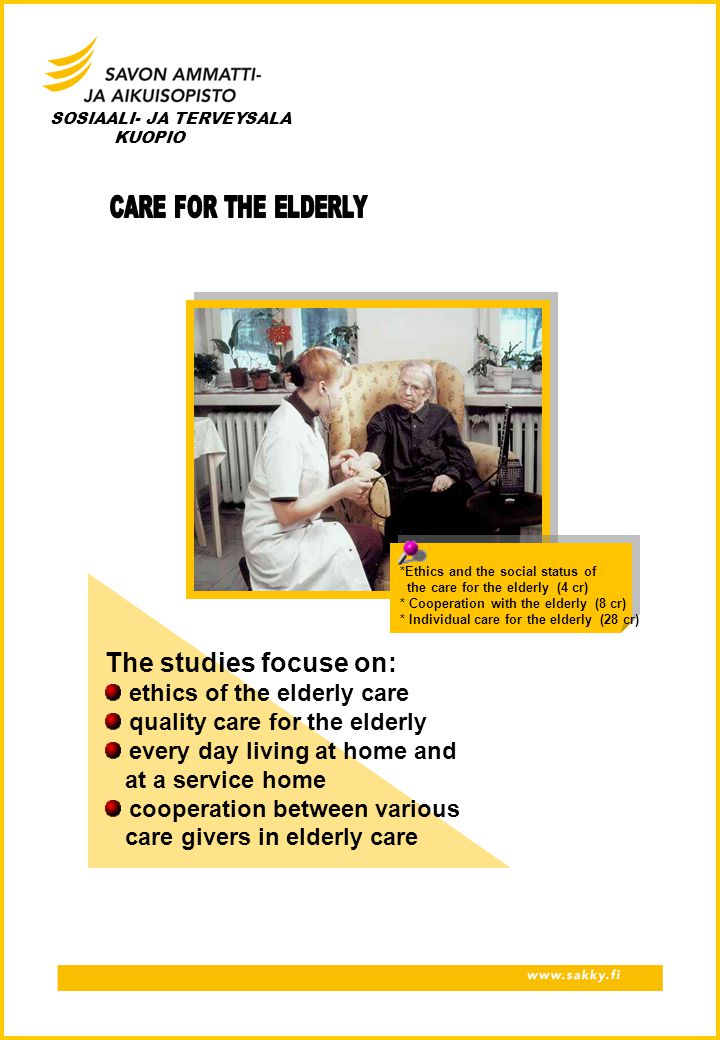 *Ethics and the social status of the care for the elderly (4 cr) * Cooperation with the elderly (8 cr) * Individual care for the elderly (28 cr) SOSIAALI- JA TERVEYSALA KUOPIO The studies focuse on: ethics of the elderly care quality care for the elderly every day living at home and at a service home cooperation between various care givers in elderly care