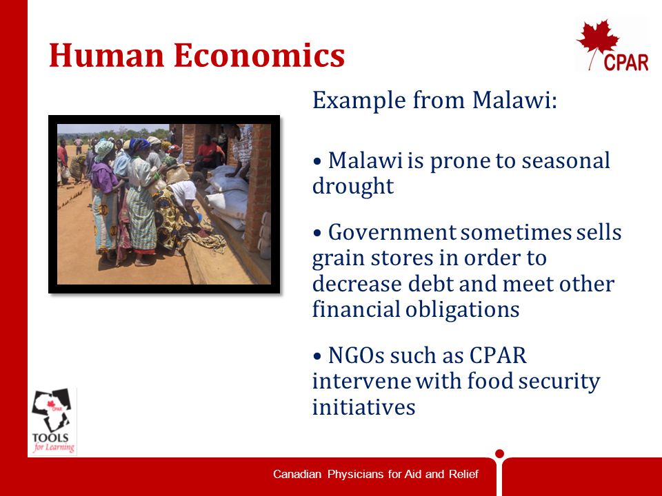 Canadian Physicians for Aid and Relief Human Economics Example from Malawi: Malawi is prone to seasonal drought Government sometimes sells grain stores in order to decrease debt and meet other financial obligations NGOs such as CPAR intervene with food security initiatives
