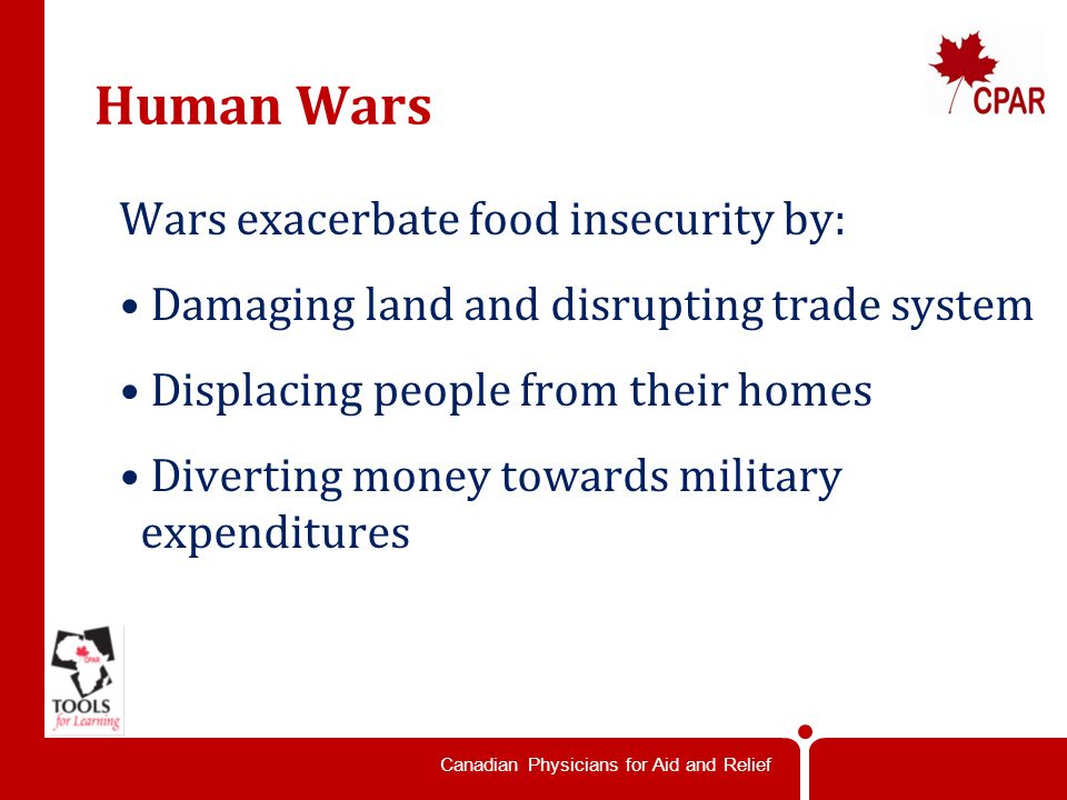 Canadian Physicians for Aid and Relief Human Wars Wars exacerbate food insecurity by: Damaging land and disrupting trade system Displacing people from their homes Diverting money towards military expenditures