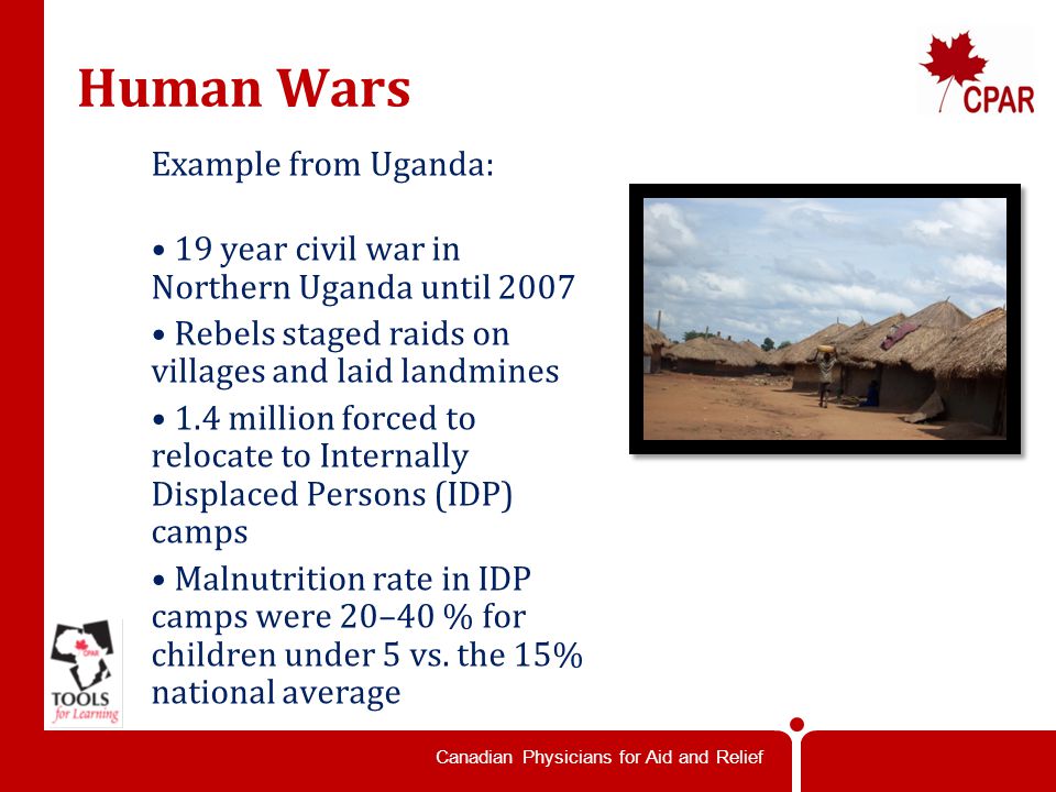Canadian Physicians for Aid and Relief Human Wars Example from Uganda: 19 year civil war in Northern Uganda until 2007 Rebels staged raids on villages and laid landmines 1.4 million forced to relocate to Internally Displaced Persons (IDP) camps Malnutrition rate in IDP camps were 20–40 % for children under 5 vs.