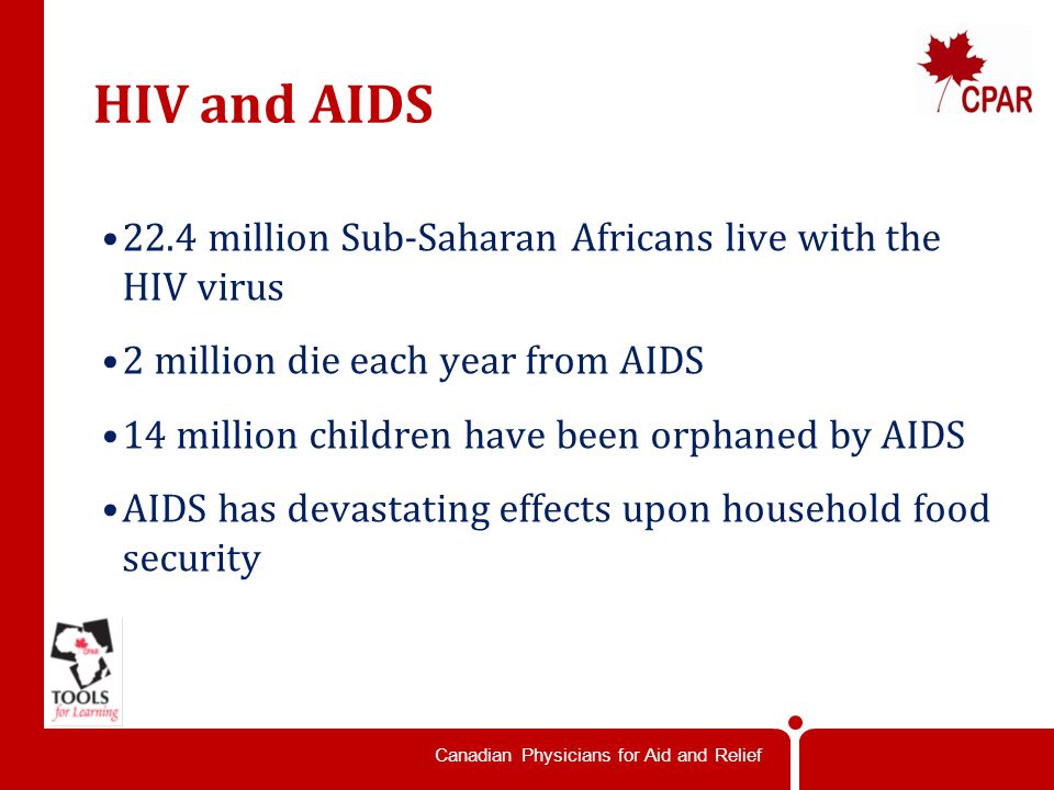 Canadian Physicians for Aid and Relief HIV and AIDS 22.4 million Sub-Saharan Africans live with the HIV virus 2 million die each year from AIDS 14 million children have been orphaned by AIDS AIDS has devastating effects upon household food security
