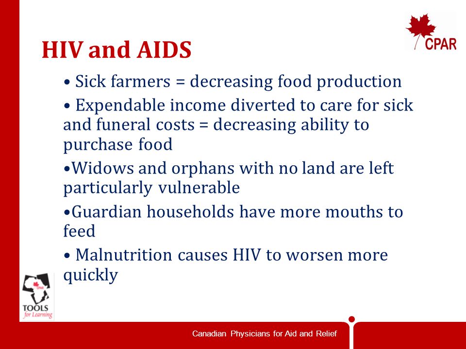 Canadian Physicians for Aid and Relief HIV and AIDS Sick farmers = decreasing food production Expendable income diverted to care for sick and funeral costs = decreasing ability to purchase food Widows and orphans with no land are left particularly vulnerable Guardian households have more mouths to feed Malnutrition causes HIV to worsen more quickly