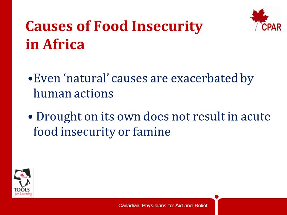 Canadian Physicians for Aid and Relief Causes of Food Insecurity in Africa Even ‘natural’ causes are exacerbated by human actions Drought on its own does not result in acute food insecurity or famine