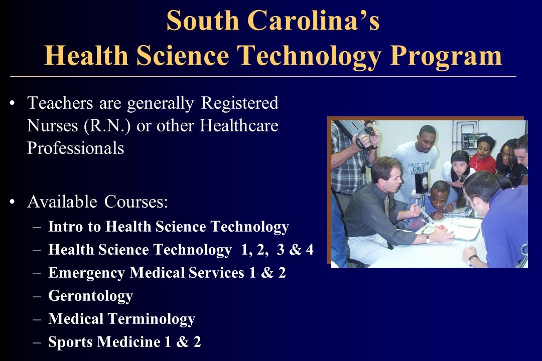 South Carolina’s Health Science Technology Program Teachers are generally Registered Nurses (R.N.) or other Healthcare Professionals Available Courses: –Intro to Health Science Technology –Health Science Technology 1, 2, 3 & 4 –Emergency Medical Services 1 & 2 –Gerontology –Medical Terminology –Sports Medicine 1 & 2