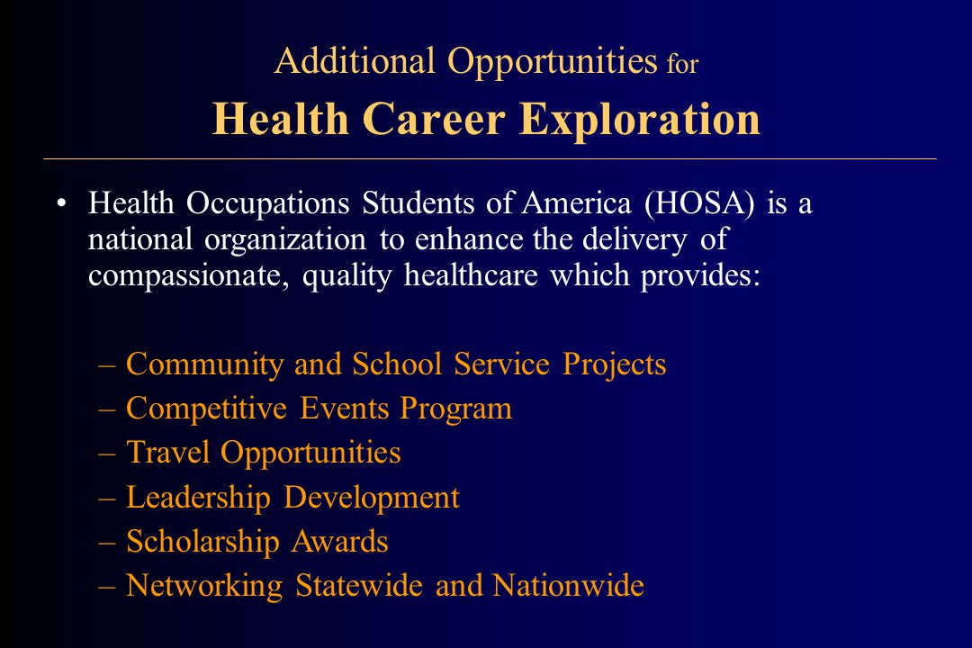 Additional Opportunities for Health Career Exploration Health Occupations Students of America (HOSA) is a national organization to enhance the delivery of compassionate, quality healthcare which provides: –Community and School Service Projects –Competitive Events Program –Travel Opportunities –Leadership Development –Scholarship Awards –Networking Statewide and Nationwide