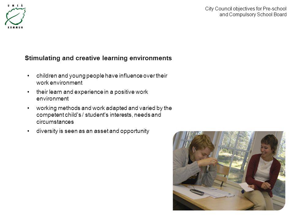 City Council objectives for Pre-school and Compulsory School Board children and young people have influence over their work environment their learn and experience in a positive work environment working methods and work adapted and varied by the competent child s / student s interests, needs and circumstances diversity is seen as an asset and opportunity Stimulating and creative learning environments
