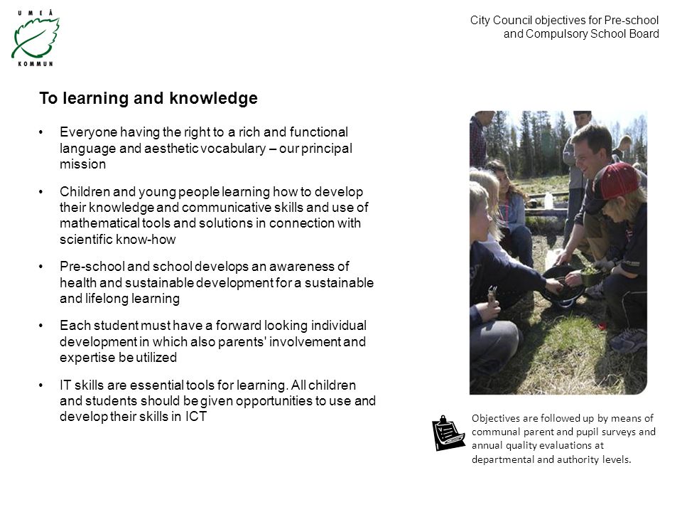 City Council objectives for Pre-school and Compulsory School Board To learning and knowledge Everyone having the right to a rich and functional language and aesthetic vocabulary – our principal mission Children and young people learning how to develop their knowledge and communicative skills and use of mathematical tools and solutions in connection with scientific know-how Pre-school and school develops an awareness of health and sustainable development for a sustainable and lifelong learning Each student must have a forward looking individual development in which also parents involvement and expertise be utilized IT skills are essential tools for learning.