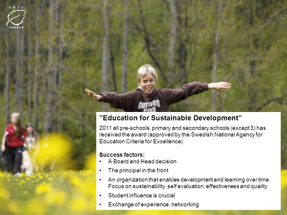 Education for Sustainable Development 2011 all pre-schools, primary and secondary schools (except 3) has received the award (approved by the Swedish National Agency for Education Criteria for Excellence) Success factors: A Board and Head decision The principal in the front An organization that enables development and learning over time.