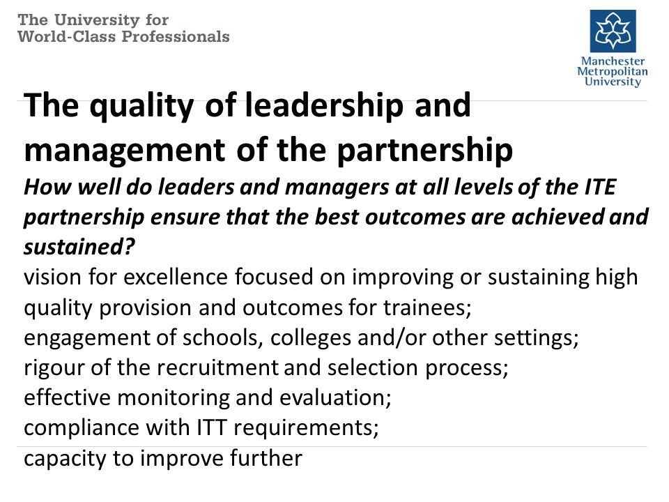 The quality of leadership and management of the partnership How well do leaders and managers at all levels of the ITE partnership ensure that the best outcomes are achieved and sustained.
