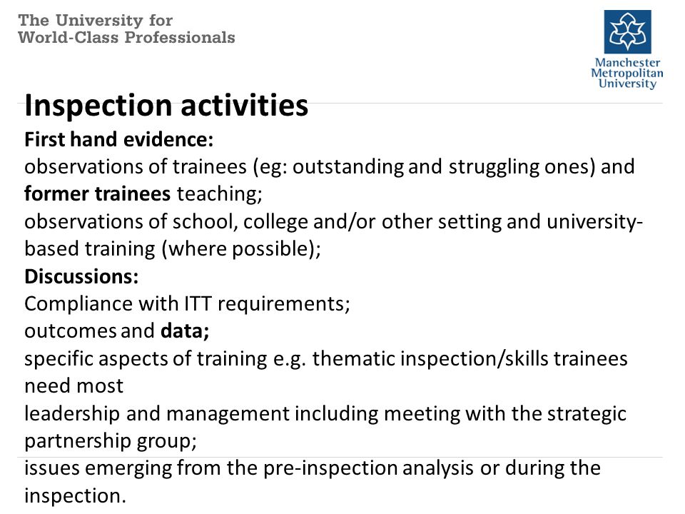 Inspection activities First hand evidence: observations of trainees (eg: outstanding and struggling ones) and former trainees teaching; observations of school, college and/or other setting and university- based training (where possible); Discussions: Compliance with ITT requirements; outcomes and data; specific aspects of training e.g.