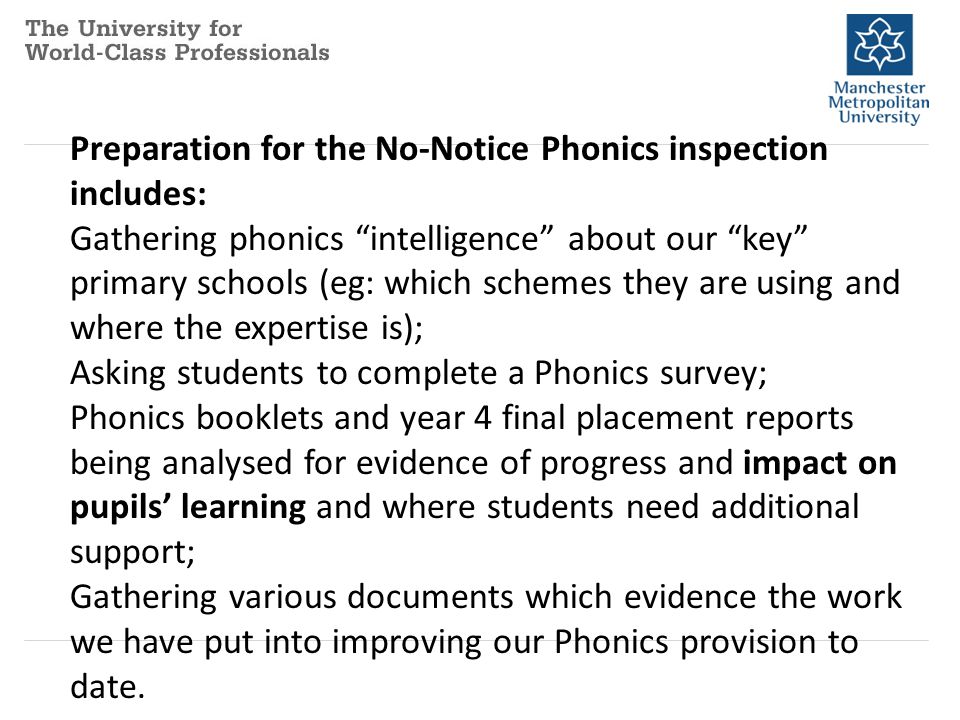 Preparation for the No-Notice Phonics inspection includes: Gathering phonics intelligence about our key primary schools (eg: which schemes they are using and where the expertise is); Asking students to complete a Phonics survey; Phonics booklets and year 4 final placement reports being analysed for evidence of progress and impact on pupils’ learning and where students need additional support; Gathering various documents which evidence the work we have put into improving our Phonics provision to date.