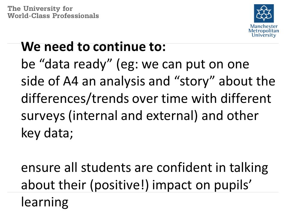 We need to continue to: be data ready (eg: we can put on one side of A4 an analysis and story about the differences/trends over time with different surveys (internal and external) and other key data; ensure all students are confident in talking about their (positive!) impact on pupils’ learning