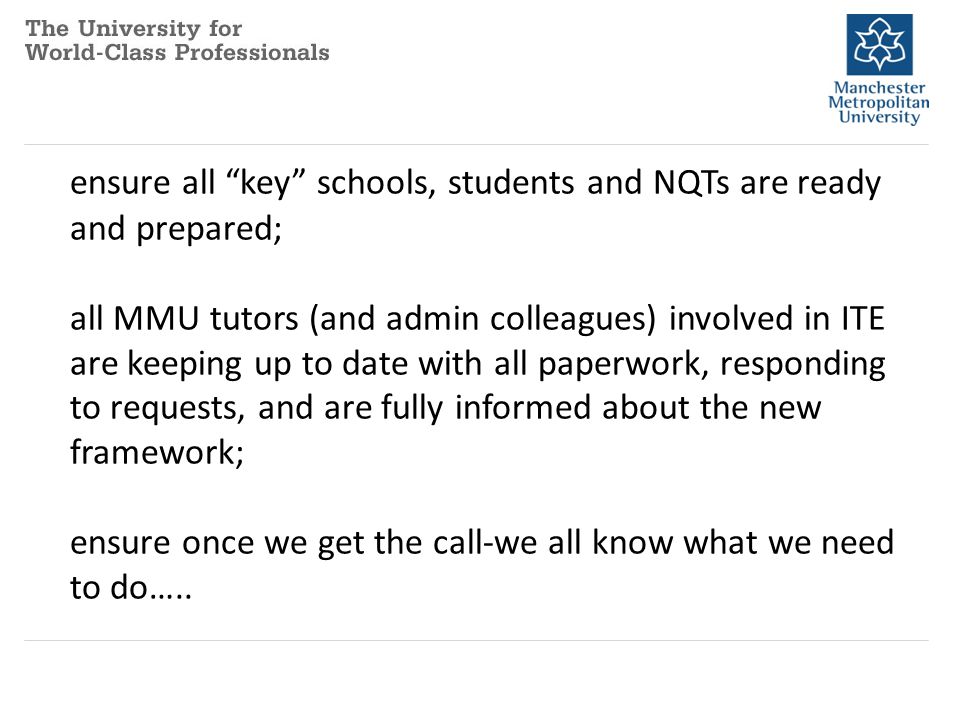 ensure all key schools, students and NQTs are ready and prepared; all MMU tutors (and admin colleagues) involved in ITE are keeping up to date with all paperwork, responding to requests, and are fully informed about the new framework; ensure once we get the call-we all know what we need to do…..