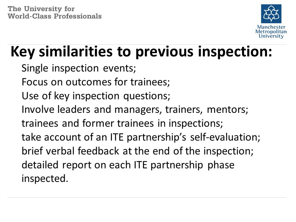 Key similarities to previous inspection: Single inspection events; Focus on outcomes for trainees; Use of key inspection questions; Involve leaders and managers, trainers, mentors; trainees and former trainees in inspections; take account of an ITE partnership’s self-evaluation; brief verbal feedback at the end of the inspection; detailed report on each ITE partnership phase inspected.