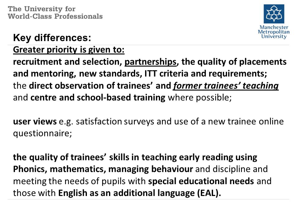 Key differences: Greater priority is given to: recruitment and selection, partnerships, the quality of placements and mentoring, new standards, ITT criteria and requirements; the direct observation of trainees’ and former trainees’ teaching and centre and school-based training where possible; user views e.g.