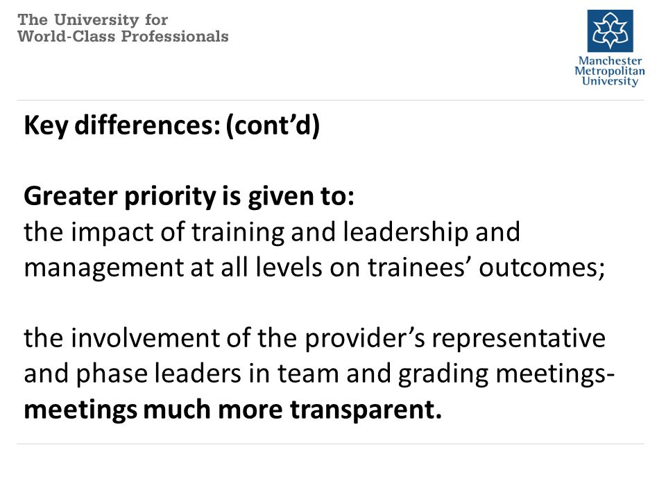 Key differences: (cont’d) Greater priority is given to: the impact of training and leadership and management at all levels on trainees’ outcomes; the involvement of the provider’s representative and phase leaders in team and grading meetings- meetings much more transparent.
