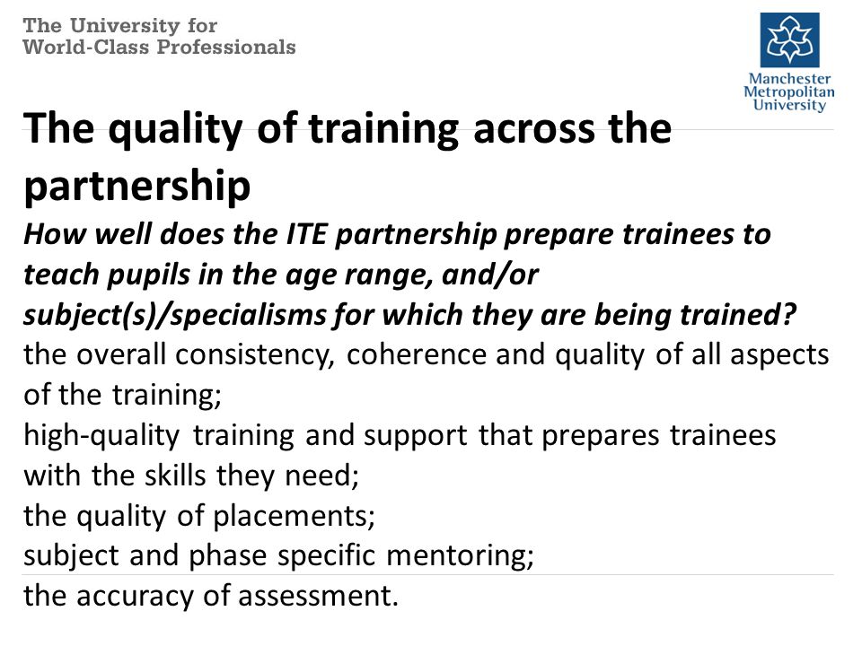 The quality of training across the partnership How well does the ITE partnership prepare trainees to teach pupils in the age range, and/or subject(s)/specialisms for which they are being trained.