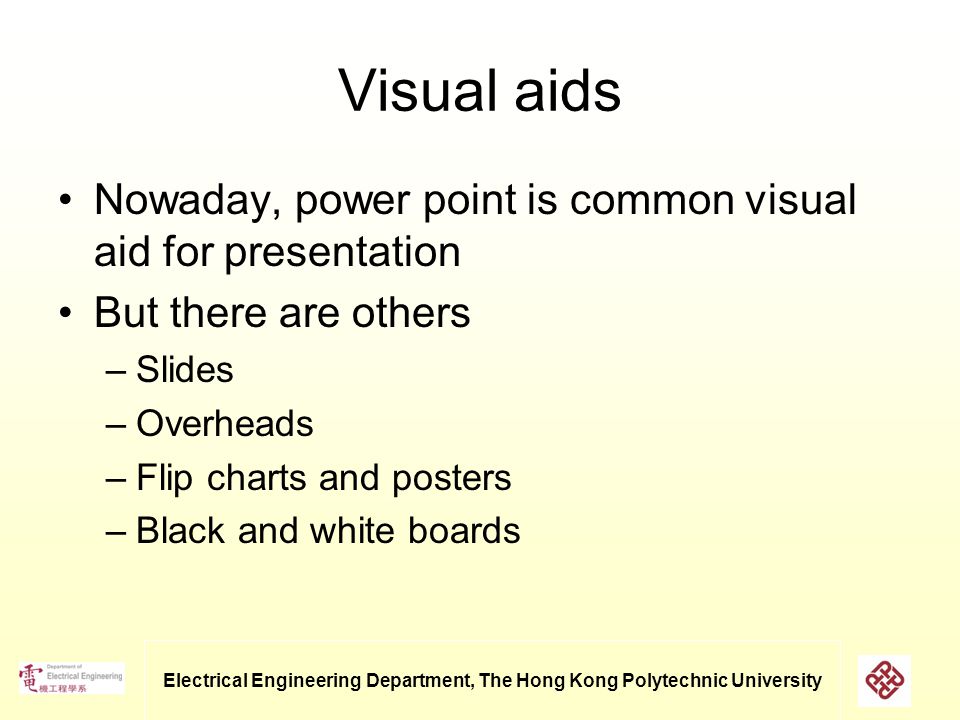 Electrical Engineering Department, The Hong Kong Polytechnic University Visual aids Nowaday, power point is common visual aid for presentation But there are others –Slides –Overheads –Flip charts and posters –Black and white boards