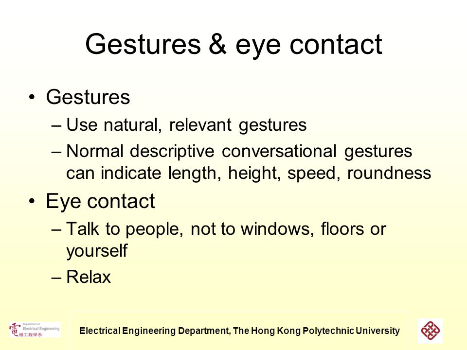 Electrical Engineering Department, The Hong Kong Polytechnic University Gestures & eye contact Gestures –Use natural, relevant gestures –Normal descriptive conversational gestures can indicate length, height, speed, roundness Eye contact –Talk to people, not to windows, floors or yourself –Relax
