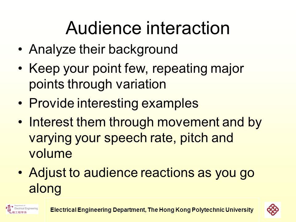 Electrical Engineering Department, The Hong Kong Polytechnic University Audience interaction Analyze their background Keep your point few, repeating major points through variation Provide interesting examples Interest them through movement and by varying your speech rate, pitch and volume Adjust to audience reactions as you go along