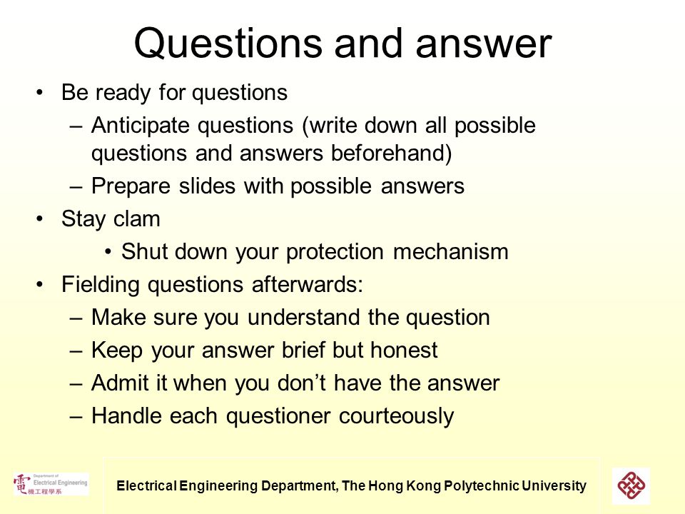 Electrical Engineering Department, The Hong Kong Polytechnic University Questions and answer Be ready for questions –Anticipate questions (write down all possible questions and answers beforehand) –Prepare slides with possible answers Stay clam Shut down your protection mechanism Fielding questions afterwards: –Make sure you understand the question –Keep your answer brief but honest –Admit it when you don’t have the answer –Handle each questioner courteously