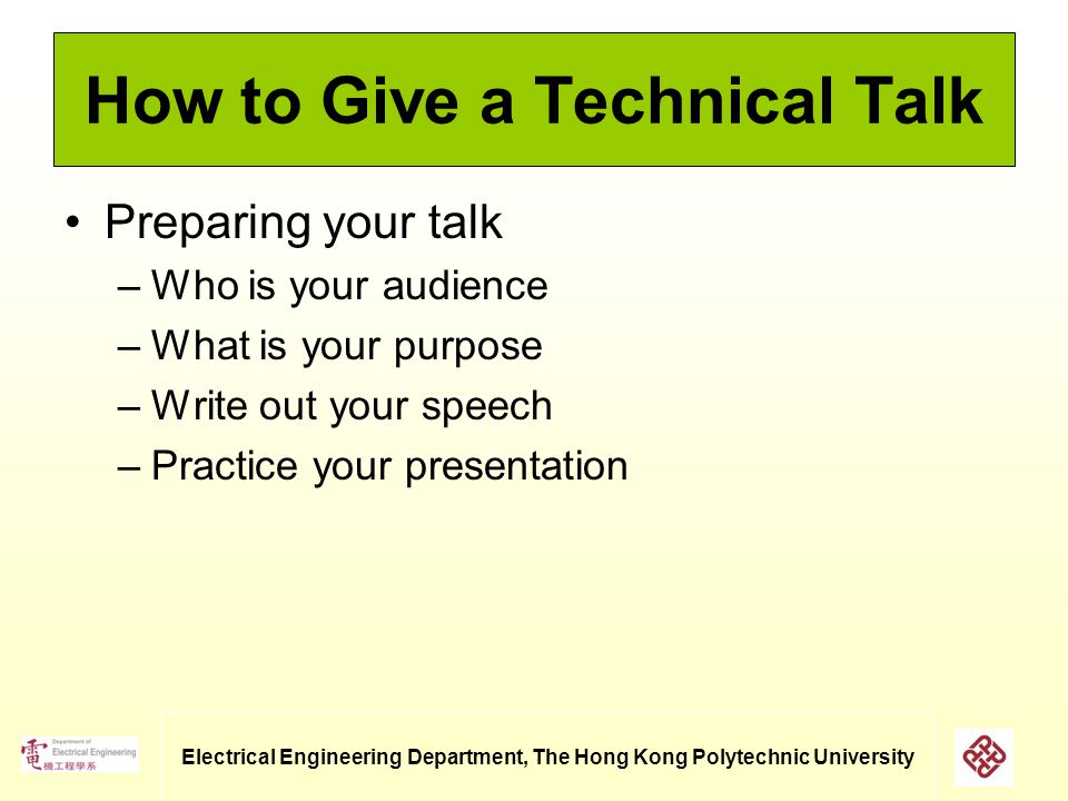 Electrical Engineering Department, The Hong Kong Polytechnic University How to Give a Technical Talk Preparing your talk –Who is your audience –What is your purpose –Write out your speech –Practice your presentation