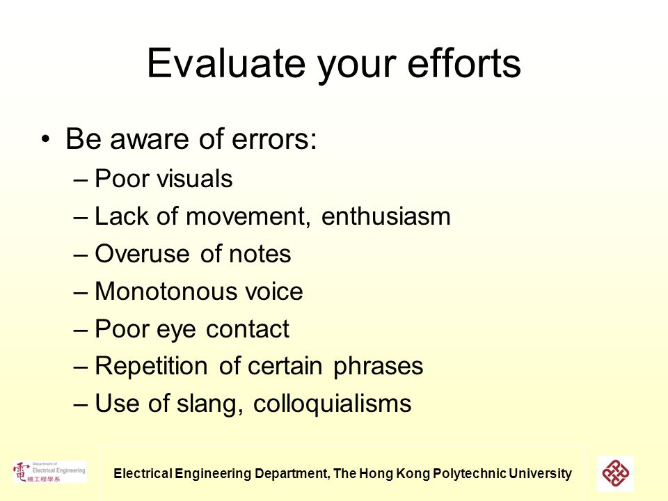 Electrical Engineering Department, The Hong Kong Polytechnic University Evaluate your efforts Be aware of errors: –Poor visuals –Lack of movement, enthusiasm –Overuse of notes –Monotonous voice –Poor eye contact –Repetition of certain phrases –Use of slang, colloquialisms
