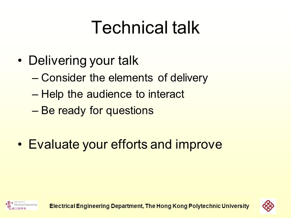 Electrical Engineering Department, The Hong Kong Polytechnic University Technical talk Delivering your talk –Consider the elements of delivery –Help the audience to interact –Be ready for questions Evaluate your efforts and improve