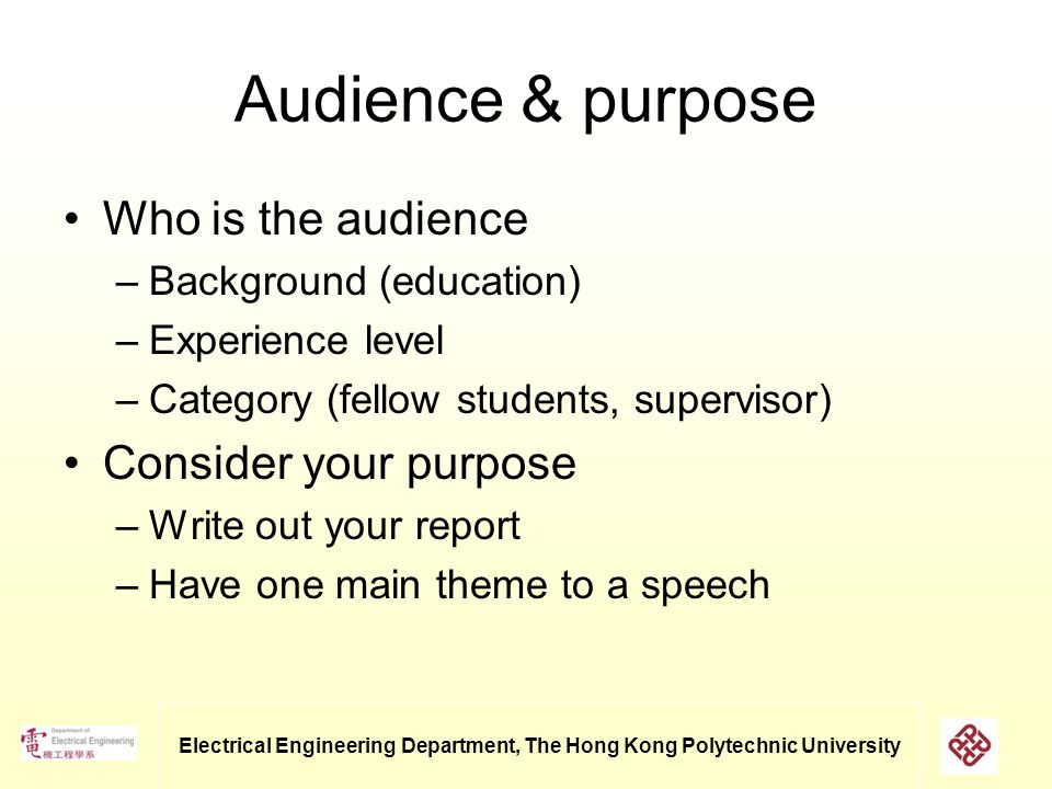 Electrical Engineering Department, The Hong Kong Polytechnic University Audience & purpose Who is the audience –Background (education) –Experience level –Category (fellow students, supervisor) Consider your purpose –Write out your report –Have one main theme to a speech